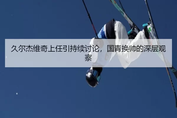 久尔杰维奇上任引持续讨论，国青换帅的深层观察